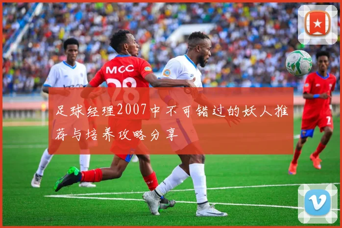 足球经理2007中不可错过的妖人推荐与培养攻略分享