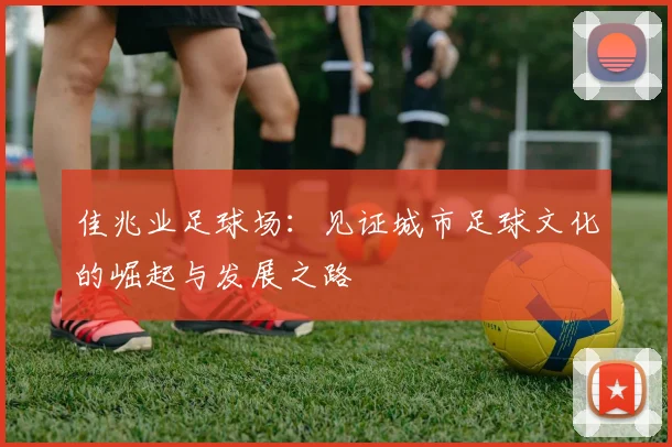 佳兆业足球场：见证城市足球文化的崛起与发展之路