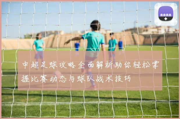 中超足球攻略全面解析助你轻松掌握比赛动态与球队战术技巧