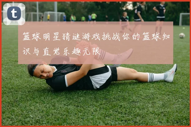 篮球明星猜谜游戏挑战你的篮球知识与直觉乐趣无限