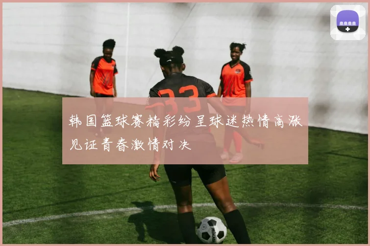 韩国篮球赛精彩纷呈球迷热情高涨见证青春激情对决