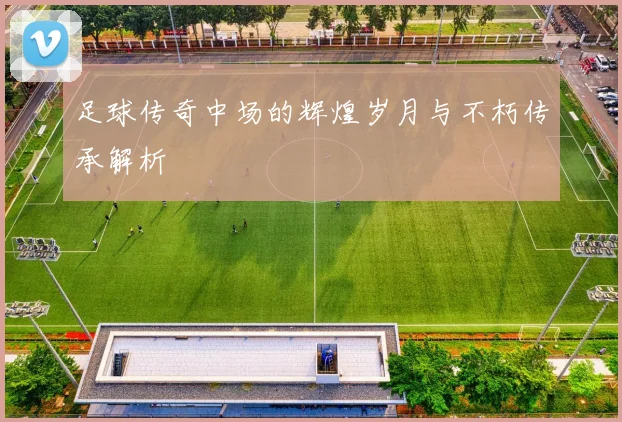 足球传奇中场的辉煌岁月与不朽传承解析