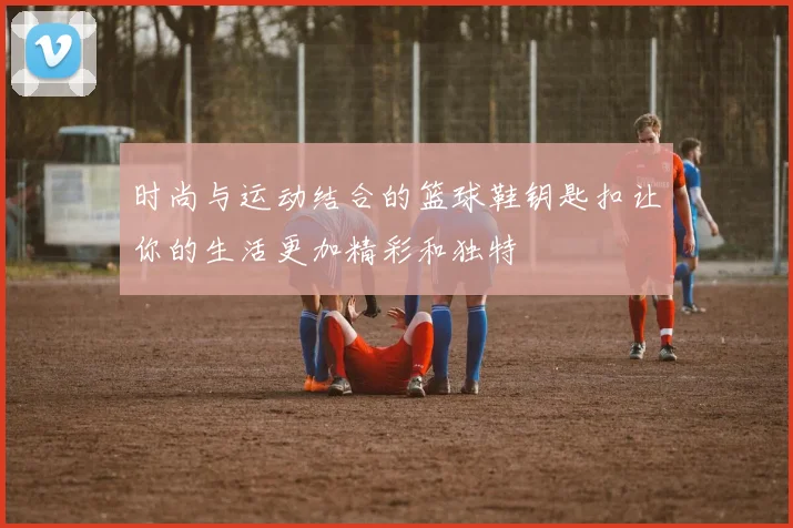 时尚与运动结合的篮球鞋钥匙扣让你的生活更加精彩和独特