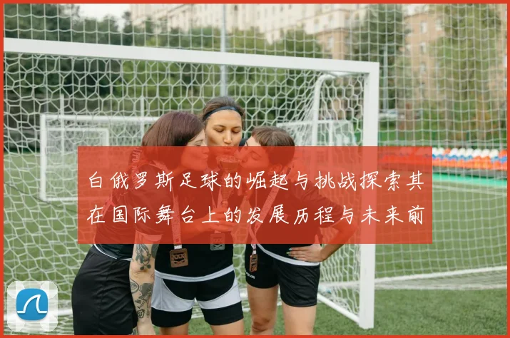 白俄罗斯足球的崛起与挑战探索其在国际舞台上的发展历程与未来前景