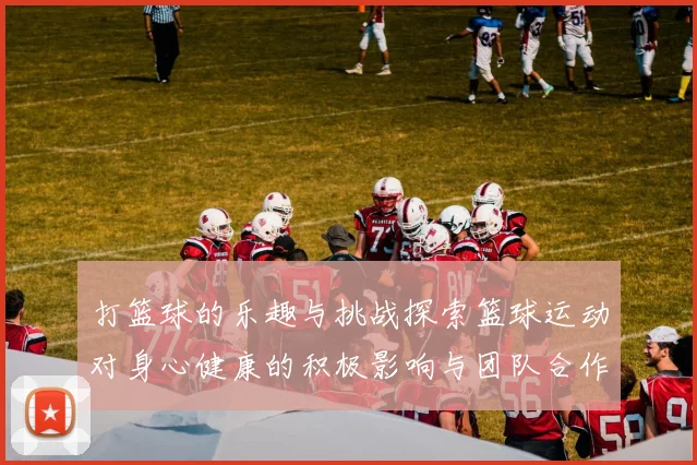 打篮球的乐趣与挑战探索篮球运动对身心健康的积极影响与团队合作的重要性